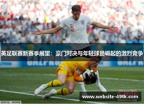 英足联赛新赛季展望：豪门对决与年轻球员崛起的激烈竞争